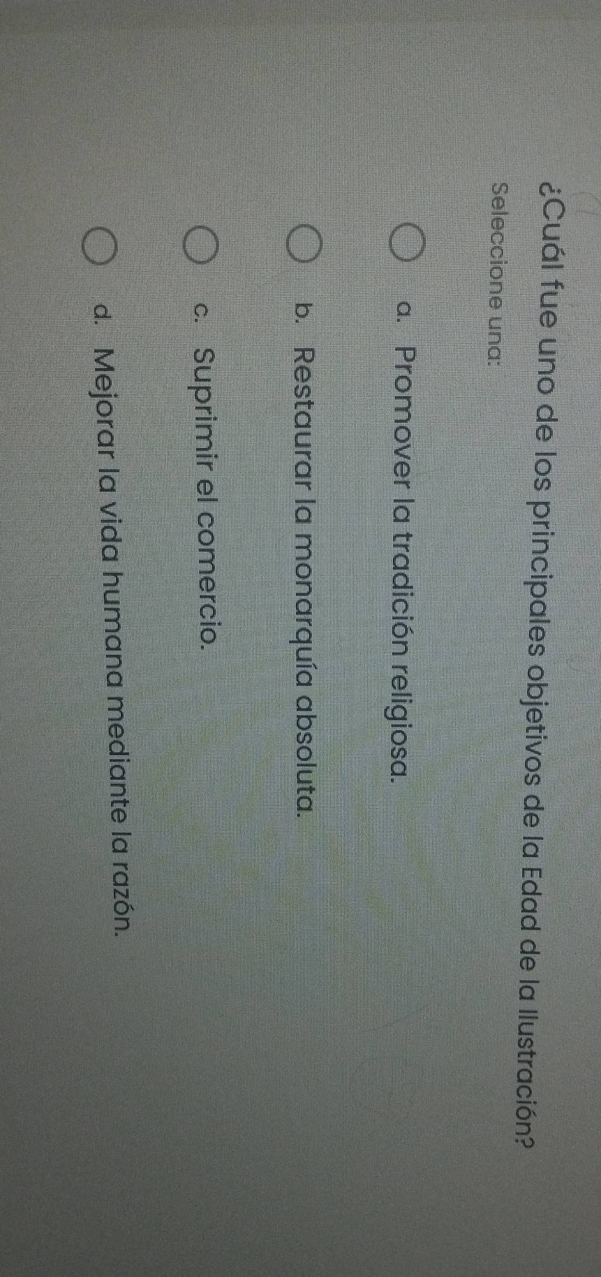 ¿Cuál fue uno de los principales objetivos de la Edad de la Ilustración?
Seleccione una:
a. Promover la tradición religiosa.
b. Restaurar la monarquía absoluta.
c. Suprimir el comercio.
d. Mejorar la vida humana mediante la razón.
