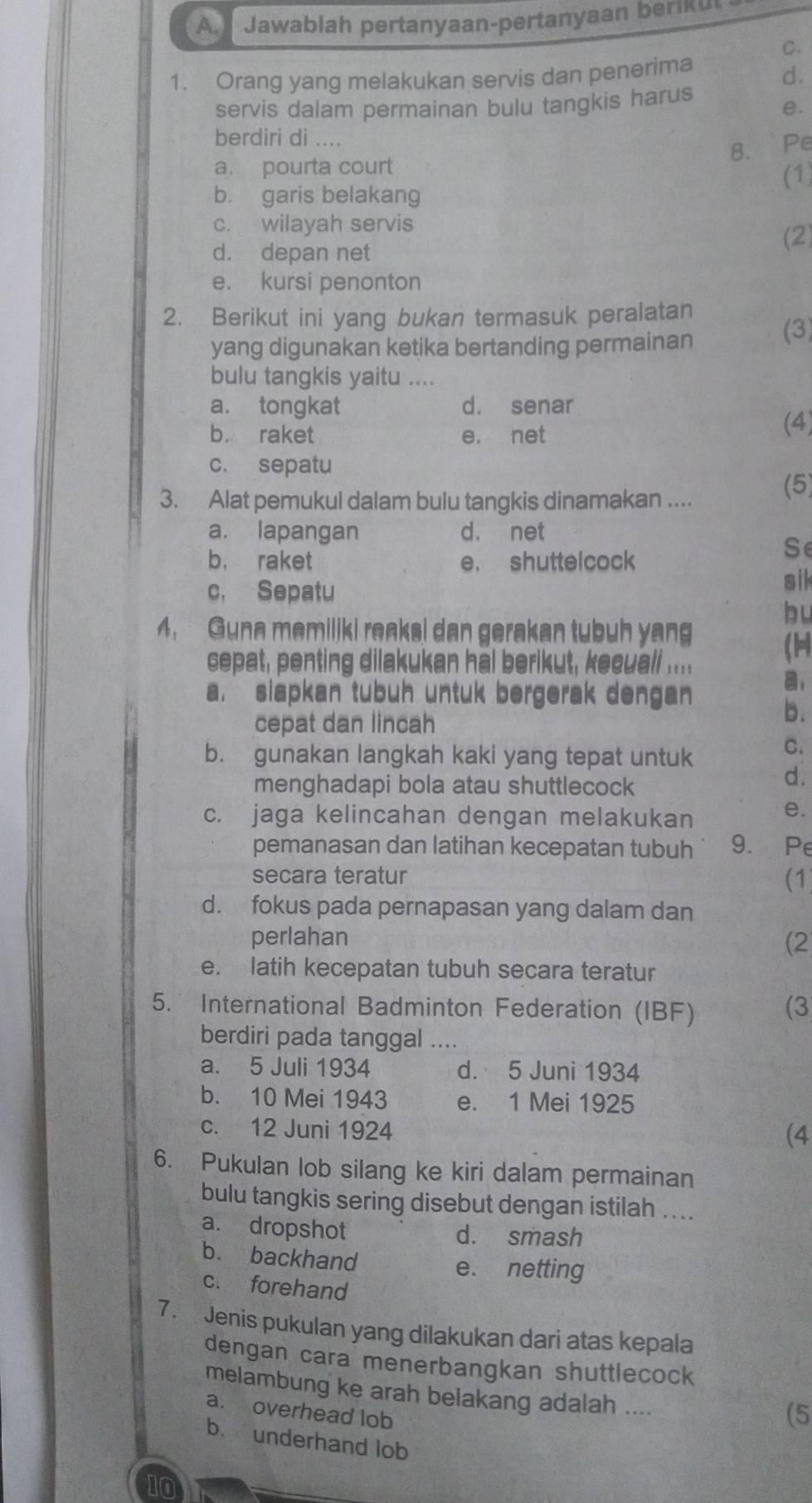 Jawablah pertanyaan-pertanyaan beriku
C.
1. Orang yang melakukan servis dan penerima
d.
servis dalam permainan bulu tangkis harus
e.
berdiri di ....
8. Pe
a. pourta court
b. garis belakang (1)
c. wilayah servis
d. depan net (2)
e. kursi penonton
2. Berikut ini yang bukan termasuk peralatan
yang digunakan ketika bertanding permainan
(3)
bulu tangkis yaitu ....
a. tongkat d. senar
b. raket e. net (4)
c. sepatu
3. Alat pemukul dalam bulu tangkis dinamakan ....
(5)
a. lapangan d. net
Se
b， raket e. shuttelcock
c. Sepatu
sil
bu
4. Guna memiliki reaksi dan gerakan tubuh yang
cepat, penting dilakukan hal berikut, keeuali ....
(1
a. siapkan tubuh untuk bergerak dengan
cepat dan lincah
b.
b. gunakan langkah kaki yang tepat untuk
C.
menghadapi bola atau shuttlecock
d.
c. jaga kelincahan dengan melakukan
e.
pemanasan dan latihan kecepatan tubuh 9. Pe
secara teratur (1
d. fokus pada pernapasan yang dalam dan
perlahan (2
e. latih kecepatan tubuh secara teratur
5. International Badminton Federation (IBF) (3
berdiri pada tanggal ....
a. 5 Juli 1934 d. 5 Juni 1934
b. 10 Mei 1943 e. 1 Mei 1925
c. 12 Juni 1924
(4
6. Pukulan lob silang ke kiri dalam permainan
bulu tangkis sering disebut dengan istilah ....
a. dropshot
d. smash
b. backhand e. netting
c. forehand
7. Jenis pukulan yang dilakukan dari atas kepala
dengan cara menerbangkan shuttlecock
melambung ke arah belakang adalah ....
a. overhead lob
(5
b. underhand lob
10