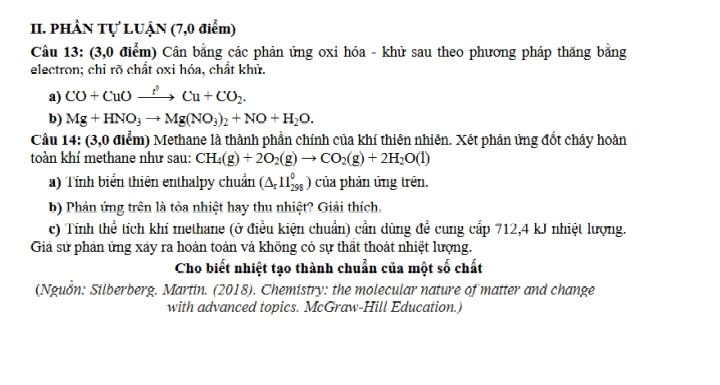 PHÂN Tự LUẠN (7,0 điểm) 
Câu 13: (3,0 điểm) Cân bằng các phản ứng oxi hóa - khử sau theo phương pháp thăng bằng 
electron; chỉ rõ chất oxi hóa, chất khử. 
a) CO+CuOxrightarrow I'Cu+CO_2. 
b) Mg+HNO_3to Mg(NO_3)_2+NO+H_2O. 
Cầu 14: (3,0 điểm) Methane là thành phần chính của khí thiên nhiên. Xét phân ứng đốt chây hoàn 
toàn khí methane như sau: CH_4(g)+2O_2(g)to CO_2(g)+2H_2O(l)
a) Tính biển thiên enthalpy chuẩn (△ _r11_(298)^0) của phản ứng trên. 
b) Phản ứng trên là tỏa nhiệt hay thu nhiệt? Giải thích. 
c) Tính thể tích khí methane (ở điều kiện chuẩn) cần dùng đề cung cấp 712, 4 kJ nhiệt lượng. 
Giả sử phản ứng xảy ra hoản toàn và khõng cỏ sự thất thoát nhiệt lượng. 
Cho biết nhiệt tạo thành chuẩn của một số chất 
(Nguồn: Silberberg, Martin. (2018). Chemistry: the molecular nature of matter and change 
with advanced topics. McGraw-Hill Education.)