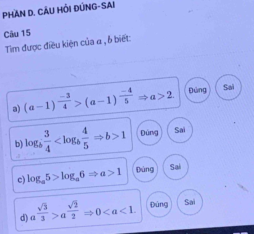 PHAN D. CÂU HỏI ĐÚNG-SAI 
Câu 15 
Tìm được điều kiện của a , b biết: 
a) (a-1)^ (-3)/4 >(a-1)^ (-4)/5 Rightarrow a>2. Đúng Sai 
b) log _b 3/4  1 Đúng Sai 
c) log _a5>log _a6Rightarrow a>1 Đúng Sai 
d) a^(frac sqrt(3))3>a^(frac sqrt(2))2 _  Rightarrow 0 Đúng Sai