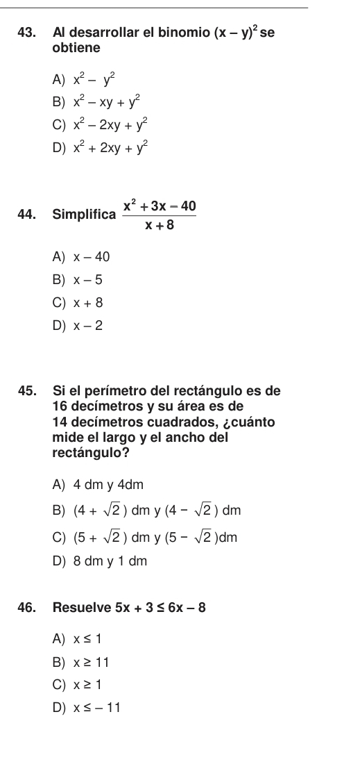 Al desarrollar el binomio (x-y)^2 se
obtiene
A) x^2-y^2
B) x^2-xy+y^2
C) x^2-2xy+y^2
D) x^2+2xy+y^2
44. Simplifica  (x^2+3x-40)/x+8 
A) x-40
B) x-5
C) x+8
D) x-2
45. Si el perímetro del rectángulo es de
16 decímetros y su área es de
14 decímetros cuadrados, ¿cuánto
mide el largo y el ancho del
rectángulo?
A) 4 dm y 4dm
B) (4+sqrt(2)) dm y (4-sqrt(2))dm
C) (5+sqrt(2)) dm y (5-sqrt(2))dm
D) 8 dm y 1 dm
46. Resuelve 5x+3≤ 6x-8
A) x≤ 1
B) x≥ 11
C) x≥ 1
D) x≤ -11