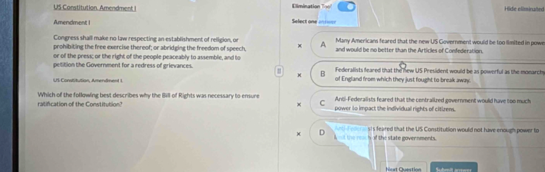 US Constitution. Amendment I Elimination To Hide eliminated
Amendment I
Select one answer
Congress shall make no law respecting an establishment of religion, or Many Americans feared that the new US Government would be too limited in powe
prohibiting the free exercise thereof; or abridging the freedom of speech, × A and would be no better than the Articles of Confederation.
or of the press; or the right of the people peaceably to assemble, and to
petition the Government for a redress of grievances. Federalists feared that the new US President would be as powerful as the monarch
H B
×
US Constitution, Amendment I. of England from which they just fought to break away.
Which of the following best describes why the Bill of Rights was necessary to ensure Anti-Federalists feared that the centralized government would have too much
C
ratification of the Constitution? power to impact the individual rights of citizens.
nti-Federalsis feared that the US Constitution would not have enough power to
× D nit the reach of the state governments.
Next Cuestion Submit answer