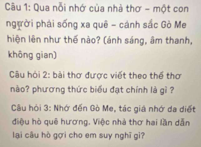 Qua nỗi nhớ của nhà thơ - một con 
ngịời phải sống xa quê - cánh sắc Gò Me 
hiện lên như thế nào? (ánh sáng, âm thanh, 
không gian) 
Câu hỏi 2: bài thơ được viết theo thể thơ 
nào? phương thức biểu đạt chính là gì ? 
Câu hỏi 3: Nhớ đến Gò Me, tác giả nhớ da diết 
điệu hò quê hương. Việc nhà thơ hai lần dẫn 
lại câu hò gợi cho em suy nghĩ gì?