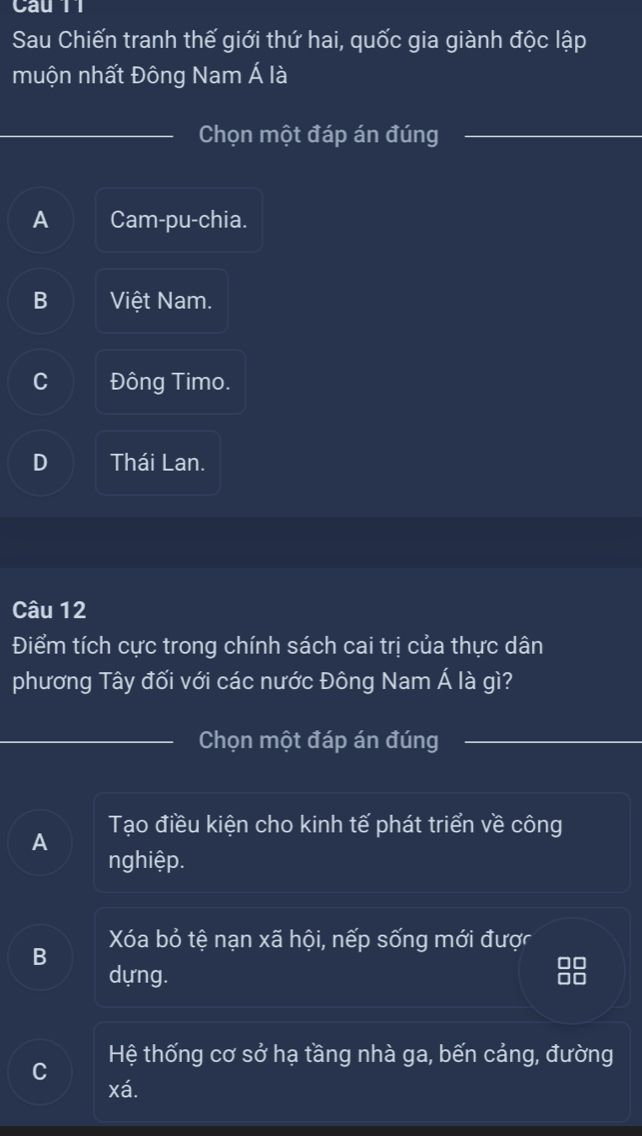 Cau 11
Sau Chiến tranh thế giới thứ hai, quốc gia giành độc lập
muộn nhất Đông Nam Á là
Chọn một đáp án đúng
A Cam-pu-chia.
B Việt Nam.
C Đông Timo.
D Thái Lan.
Câu 12
Điểm tích cực trong chính sách cai trị của thực dân
phương Tây đối với các nước Đông Nam Á là gì?
Chọn một đáp án đúng
A Tạo điều kiện cho kinh tế phát triển về công
nghiệp.
B Xóa bỏ tệ nạn xã hội, nếp sống mới được
dựng.
I
o
Hệ thống cơ sở hạ tầng nhà ga, bến cảng, đường
C
xá.