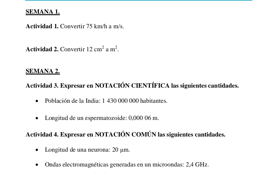 SEMANA 1. 
Actividad 1. Convertir 75 km/h a m/s. 
Actividad 2. Convertir 12cm^2am^2. 
SEMANA 2. 
Actividad 3. Expresar en NOTACIÓN CIENTÍFICA las siguientes cantidades. 
Población de la India: 1 430 000 000 habitantes. 
Longitud de un espermatozoide: 0,000 06 m. 
Actividad 4. Expresar en NOTACIÓN COMÚN las siguientes cantidades. 
Longitud de una neurona: 20 μm. 
Ondas electromagnéticas generadas en un microondas: 2,4 GHz.