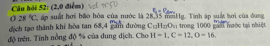 Câu hỏi 52: (2,0 điểm) 
Ở 28°C , áp suất hơi bão hòa của nước là 28,35 mmHg. Tính áp suất hơi của dung 
dịch tạo thành khi hòa tan 68, 4 gam đường C_12H_22O_11 trong 1000 gam nước tại nhiệt 
độ trên. Tính nồng độ % của dung dịch. Cho H=1, C=12, O=16.