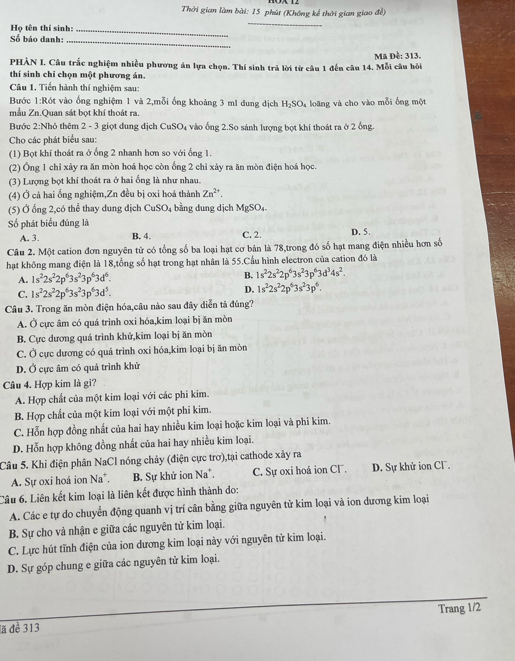 Thời gian làm bài: 15 phút (Không kể thời gian giao đề)
Họ tên thí sinh:_
_
Số báo danh:_
Mã Đề: 313.
PHÀN I. Câu trắc nghiệm nhiều phương án lựa chọn. Thí sinh trả lời từ câu 1 đến câu 14. Mỗi câu hỏi
thí sinh chỉ chọn một phương án.
Câu 1. Tiến hành thí nghiệm sau:
Bước 1:Rót vào ống nghiệm 1 và 2,mỗi ống khoảng 3 ml dung dịch H_2SO_4 4 loãng và cho vào mỗi ống một
mẫu Zn.Quan sát bọt khí thoát ra.
Bước 2:Nhỏ thêm 2 - 3 giọt dung dịch CuSO₄ vào ống 2.So sánh lượng bọt khí thoát ra ở 2 ống.
Cho các phát biểu sau:
(1) Bọt khí thoát ra ở ống 2 nhanh hơn so với ống 1.
(2) Ông 1 chỉ xảy ra ăn mòn hoá học còn ống 2 chỉ xảy ra ăn mòn điện hoá học.
(3) Lượng bọt khí thoát ra ở hai ống là như nhau.
(4) Ở cả hai ống nghiệm,Zn đều bị oxi hoá thành Zn^(2+).
(5) Ở ống 2,có thể thay dung dịch CuSO_4 bằng dung dịch MgSO₄.
Số phát biểu đúng là
C. 2.
A. 3. B. 4. D. 5.
Câu 2. Một cation đơn nguyên tử có tổng số ba loại hạt cơ bản là 78,trong đó số hạt mang điện nhiều hơn số
hạt không mang điện là 18,tổng số hạt trong hạt nhân là 55.Cấu hình electron của cation đó là
A. 1s^22s^22p^63s^23p^63d^6. B. 1s^22s^22p^63s^23p^63d^34s^2.
C. 1s^22s^22p^63s^23p^63d^5.
D. 1s^22s^22p^63s^23p^6.
Câu 3. Trong ăn mòn điện hóa,câu nào sau đây diễn tả đúng?
A. Ở cực âm có quá trình oxi hóa,kim loại bị ăn mòn
B. Cực dương quá trình khử,kim loại bị ăn mòn
C. Ở cực dương có quá trình oxi hóa,kim loại bị ăn mòn
D. Ở cực âm có quả trình khử
Câu 4. Hợp kim là gì?
A. Hợp chất của một kim loại với các phi kim.
B. Hợp chất của một kim loại với một phi kim.
C. Hỗn hợp đồng nhất của hai hay nhiều kim loại hoặc kim loại và phi kim.
D. Hỗn hợp không đồng nhất của hai hay nhiều kim loại.
Câu 5. Khi điện phân NaCl nóng chảy (điện cực trơ),tại cathode xảy ra
A. Sự oxi hoá ion Na^+. B. Sự khử ion Na*. C. Sự oxi hoá ion Cl . D. Sự khử ion Cl .
Câu 6. Liên kết kim loại là liên kết được hình thành do:
A. Các e tự do chuyển động quanh vị trí cân bằng giữa nguyên tử kim loại và ion dương kim loại
B. Sự cho và nhận e giữa các nguyên tử kim loại.
C. Lực hút tĩnh điện của ion dương kim loại này với nguyên tử kim loại.
D. Sự góp chung e giữa các nguyên tử kim loại.
_
Trang 1/2
lã đề 313