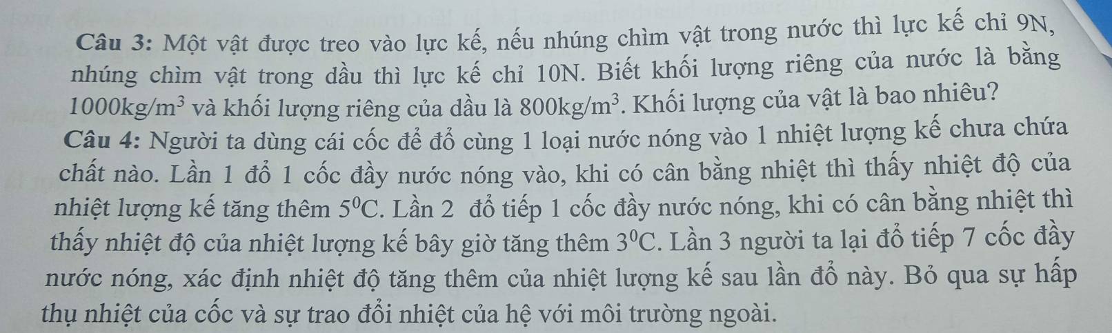 Một vật được treo vào lực kế, nếu nhúng chìm vật trong nước thì lực kế chỉ 9N, 
nhúng chìm vật trong dầu thì lực kế chỉ 10N. Biết khối lượng riêng của nước là bằng
1000kg/m^3 và khối lượng riêng của dầu là 800kg/m^3. Khối lượng của vật là bao nhiêu? 
Câu 4: Người ta dùng cái cốc để đổ cùng 1 loại nước nóng vào 1 nhiệt lượng kế chưa chứa 
chất nào. Lần 1 đổ 1 cốc đầy nước nóng vào, khi có cân bằng nhiệt thì thấy nhiệt độ của 
nhiệt lượng kế tăng thêm 5°C. Lần 2 đổ tiếp 1 cốc đầy nước nóng, khi có cân bằng nhiệt thì 
thấy nhiệt độ của nhiệt lượng kế bây giờ tăng thêm 3°C :. Lần 3 người ta lại đổ tiếp 7 cốc đầy 
nước nóng, xác định nhiệt độ tăng thêm của nhiệt lượng kế sau lần đổ này. Bỏ qua sự hấp 
thụ nhiệt của cốc và sự trao đổi nhiệt của hệ với môi trường ngoài.