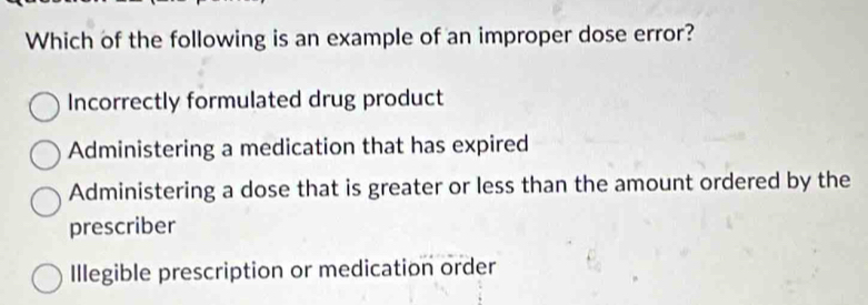 Which of the following is an example of an improper dose error?
Incorrectly formulated drug product
Administering a medication that has expired
Administering a dose that is greater or less than the amount ordered by the
prescriber
Illegible prescription or medication order