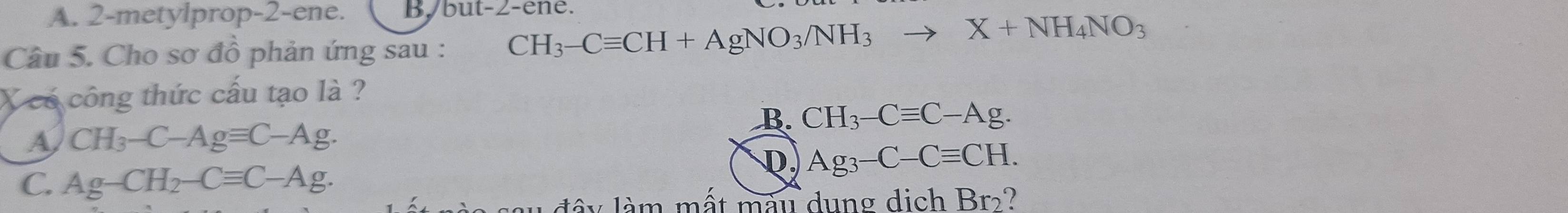 A. 2-metylprop-2-ene. B/ but -2 -ene.
Câu 5. Cho sơ đồ phản ứng sau : CH_3-Cequiv CH+AgNO_3/NH_3to X+NH_4NO_3
X có công thức cấu tạo là ?
B. CH_3-Cequiv C-Ag.
A CH_3-C-Agequiv C-Ag.
D. Ag_3-C-Cequiv CH.
C. Ag-CH_2-Cequiv C-Ag. 
lâ y làm mất mày dung dịch Br_2 ?