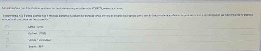 Considerando o que foi estudado, analise o trecho abaixo e marque a alternativa CORRETA, referente ao autor:
a experiência não é piena quando não é refletida, portanto ela devenã ser pensada tendo em vista os desafios da proposta. Sem a adesão (vre, consciente e refletida dos professores, sem a consideração de sua experiência não há proposta
educacional que possa ser bem sucedida.'
Garcia (1994)
Goffredo (1992)
Santos e Silva (2002)
Buena (1999)