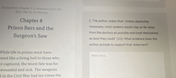 Eitert from Chapter B in Selections from The 
tlays' War by Jim Murnhy 
Chapter 8 2. The author states that "Unless absolutely 
Prison Bars and the necessary, most soldiers would stay as far away 
from the doctors as possible and treat themselves 
Surgeon's Saw as best they could'' (23). What evidence does the 
author provide to support that statement? 
While life in prison must have Write here... 
med like a living hell to those who 
re captured, the worst fate was for 
wounded and sick. The weapons 
d in the Civil War had ten times the