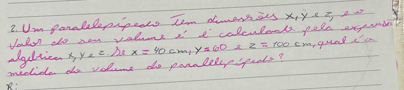 Um paralelepipeas tem dimenssus x, ye i e 
Valo do oen volume a' e calculaals pelc exqprrde? 
agltica x y_e 2. Da x=40cm, y=100 8 z=100 cm, qual ea 
medice do volume do paralelepspeols? 
B: