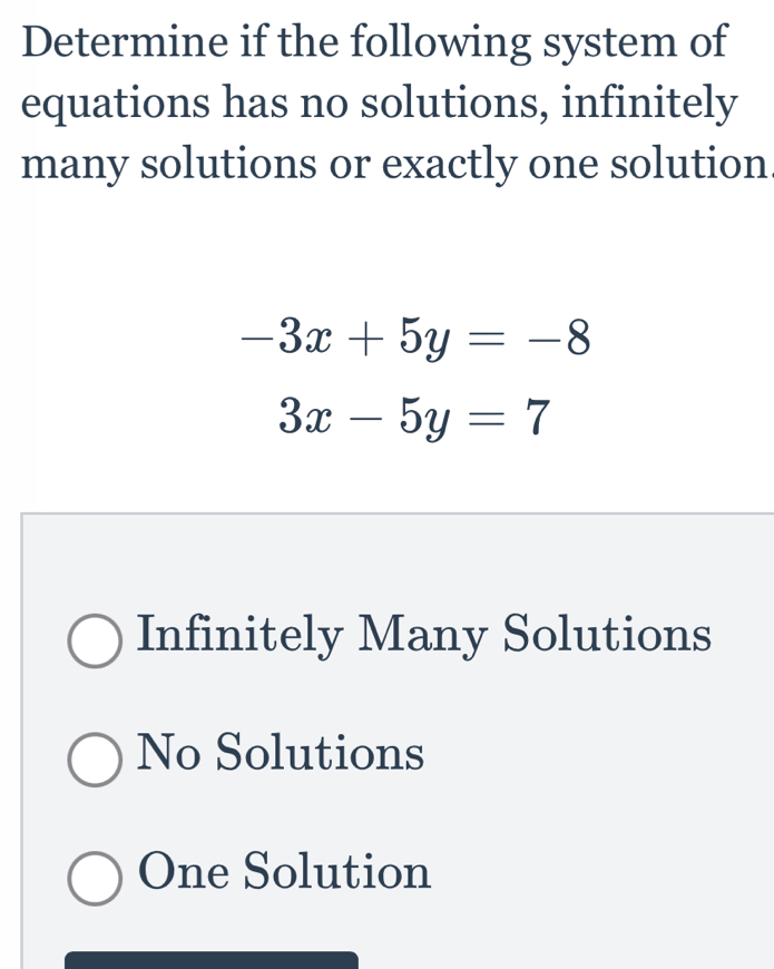 Determine if the following system of
equations has no solutions, infinitely
many solutions or exactly one solution.
-3x+5y=-8
3x-5y=7
Infinitely Many Solutions
No Solutions
One Solution