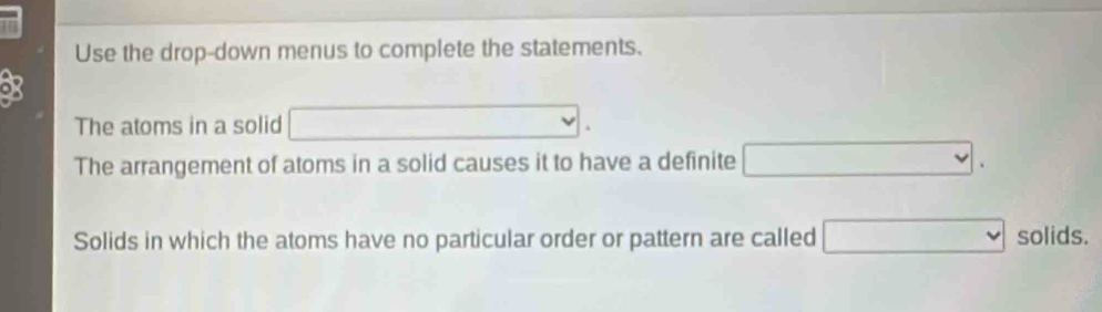 Use the drop-down menus to complete the statements. 
of 
The atoms in a solid □. 
The arrangement of atoms in a solid causes it to have a definite □. 
Solids in which the atoms have no particular order or pattern are called □ solids.