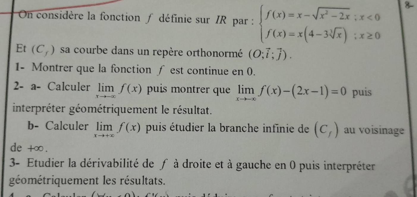 On considère la fonction ∫ définie sur IR par : beginarrayl f(x)=x-sqrt(x^2-2x);x<0 f(x)=x(4-3sqrt[3](x));x≥ 0endarray.
Et (C_f) sa courbe dans un repère orthonormé (O;vector i;vector j). 
1- Montrer que la fonction ƒ est continue en 0. 
2- a- Calculer limlimits _xto -∈fty f(x) puis montrer que limlimits _xto -∈fty f(x)-(2x-1)=0 puis 
interpréter géométriquement le résultat. 
b- Calculer limlimits _xto +∈fty f(x) puis étudier la branche infinie de (C_f) au voisinage 
de +∞. 
3- Etudier la dérivabilité de f à droite et à gauche en 0 puis interpréter 
géométriquement les résultats.