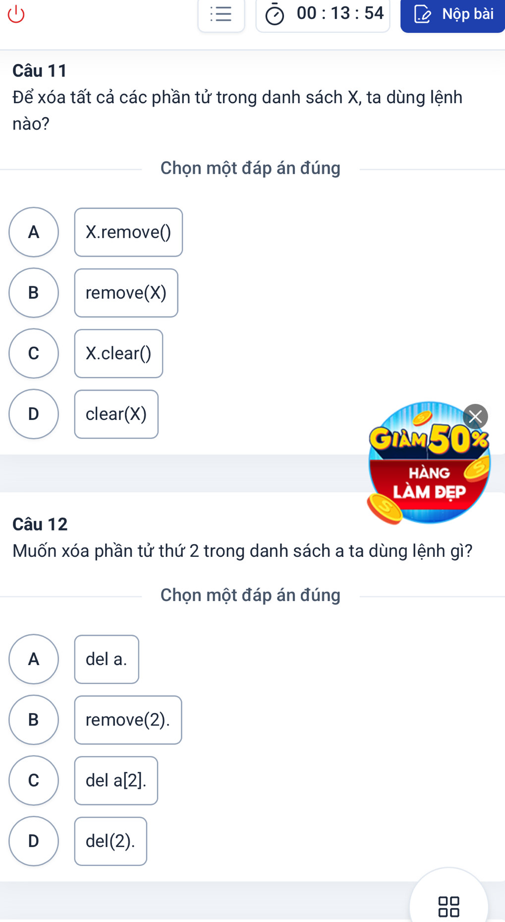 00:13:54 Nộp bài
Câu 11
Để xóa tất cả các phần tử trong danh sách X, ta dùng lệnh
nào?
Chọn một đáp án đúng
A X.remove()
B remove(X)
C X.clear()
D clear(X)
GIAM50 X
HànG
làm đẹp
Câu 12
Muốn xóa phần tử thứ 2 trong danh sách a ta dùng lệnh gì?
Chọn một đáp án đúng
A del a.
B remove(2).
C del a[2].
D de |(2).