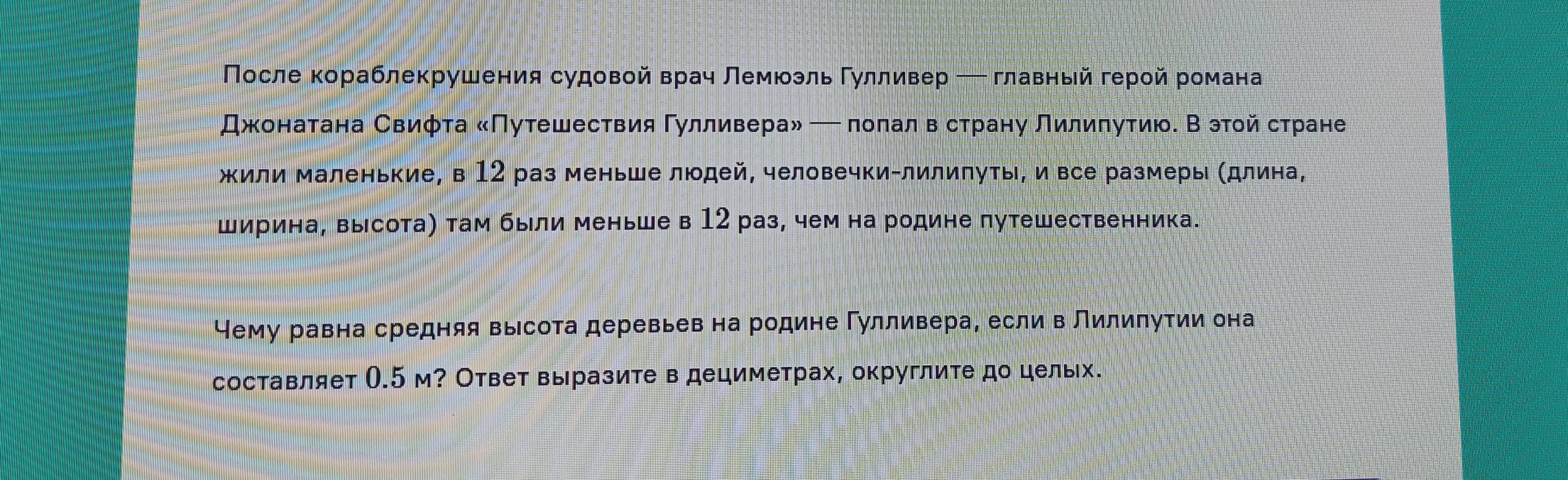 Πосле кораблекрушения судовой врач лемюзль Γулливер ─ главный герой романа 
Джонатана Свифта «Πутешествия Гулливера» — полалв страну Лилиπутию. В этοй стране 
жили маленькие, в 12 раз меньше людей, человечки-лилипуть, и все размеры (длина, 
ширина, высота) там были меньше в 12 раз, чем на родине путешественника. 
Чему равна средняя высота деревьев на родине Гулливера, если в Лилипутии она 
составляет О. 5 м? Ответ выразите в дециметрах, округлите до цельх.