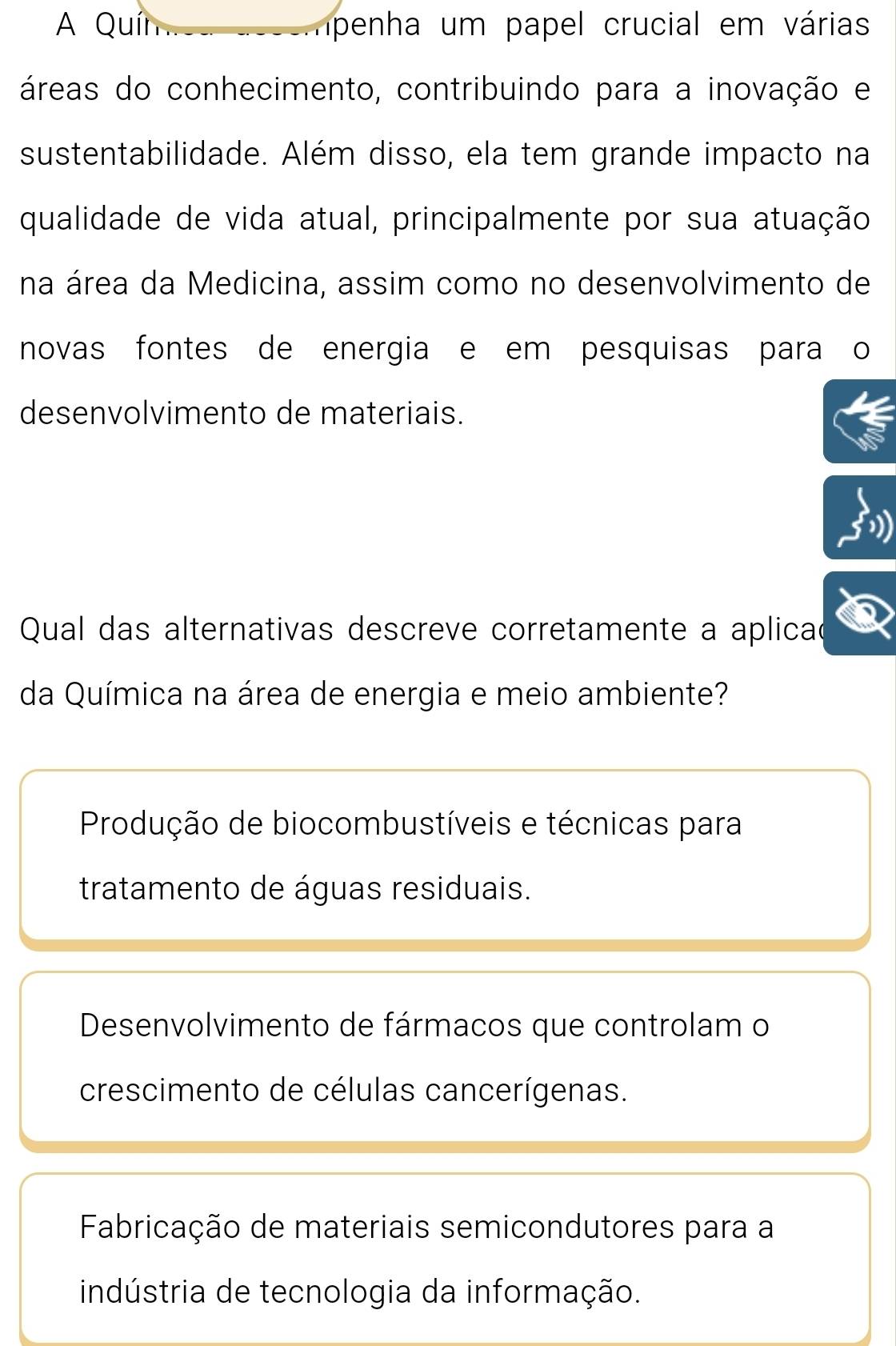 A Quír penha um papel crucial em várias
áreas do conhecimento, contribuindo para a inovação e
sustentabilidade. Além disso, ela tem grande impacto na
qualidade de vida atual, principalmente por sua atuação
na área da Medicina, assim como no desenvolvimento de
novas fontes de energia e em pesquisas para o
desenvolvimento de materiais.
Qual das alternativas descreve corretamente a aplicao
da Química na área de energia e meio ambiente?
Produção de biocombustíveis e técnicas para
tratamento de águas residuais.
Desenvolvimento de fármacos que controlam o
crescimento de células cancerígenas.
Fabricação de materiais semicondutores para a
indústria de tecnologia da informação.