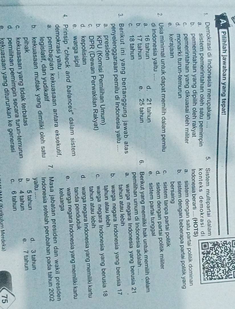 Pilihlah jawaban yang tepat!
1. Demokrasi di Indonosia merupakan .... 5. Sistem multipartai dalam
a. sistem pemerintahan oleh satu pemimpin konteks demokrasi di
b. pemerintahan yang dipilih oleh rakyat Indonesia berarti .... (HOTS)
c. pemerintahan yang dikuasai oleh militer a. sistem dengan satu partai politik dominan
d. monarki turun-temurun
e. kerajaan b. sistem dengan beberapa partai politik yang
bersaing
2. Usia minimal untuk dapat memilih dalam pemilu c. sistem tanpa partai politik
d. sistem dengan partai politik militer
di Indonesia yaitu ....
a. 16 tahun d. 21 tahun e. sistem partai tunggal
b. 17 tahun e. 25 tahun
c. 18 tahun 6. Berikut yang memiliki hak untuk memilih dalam
pemilihan umum di Indonesia adalah ....
3. Berikut ini yang bertanggung jawab atas a. warga negara Indonesia yang berusia 21
penyelenggaraan pemilu di Indonesia yaitu .... tahun atau lebih
a. presiden b. warga negara Indonesia yang berusia 17
b. KPU (Komisi Pemilihan Umum) tahun atau lebih
c. DPR (Dewan Perwakilan Rakyat) c. warga negara Indonesia yang berusia 18
d. kepolisian tahun atau lebih
e. warga sipil d. warga negara Indonesia yang memiliki kartu
4. Prinsip "check and balances" dalam sistem tanda penduduk
demokrasi yaitu .... e. warga negara Indonesia yang memiliki kartu
a. pembagian kekuasaan antara eksekutif,
keluarga
legislatif, dan yudikatif 7. Masa jabatan presiden dan wakil presiden
b. kekuasaan mutlak yang dimiliki oleh satu Indonesia setelah perubahan pada tahun 2002
pihak yaitu ....
c. kekuasaan yang tidak terbatas a. 5 tahun d. 3 tahun
d. pemilihan pemimpin secara turun-temurun b. 4 tahun e. 7 tahun
e  kekuasaan yang diturunkan ke generasi c. 6 tahun
1AK (Kurikulum Merdeka) 75