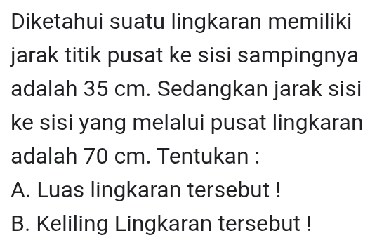 Diketahui suatu lingkaran memiliki 
jarak titik pusat ke sisi sampingnya 
adalah 35 cm. Sedangkan jarak sisi 
ke sisi yang melalui pusat lingkaran 
adalah 70 cm. Tentukan : 
A. Luas lingkaran tersebut ! 
B. Keliling Lingkaran tersebut !