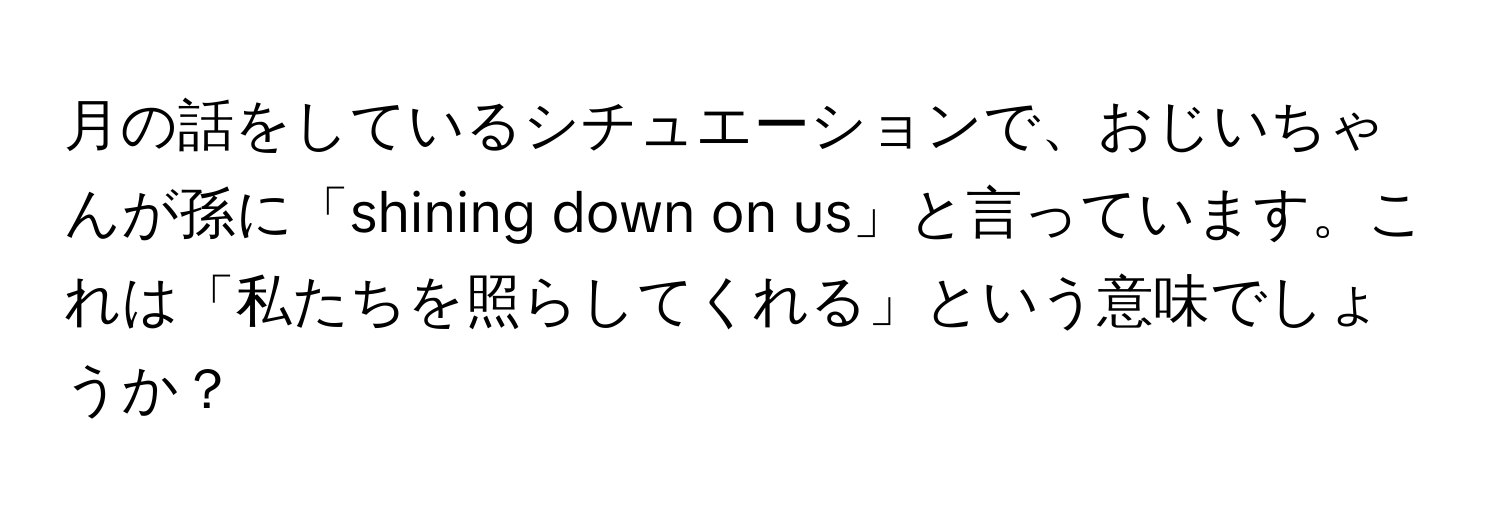 月の話をしているシチュエーションで、おじいちゃんが孫に「shining down on us」と言っています。これは「私たちを照らしてくれる」という意味でしょうか？