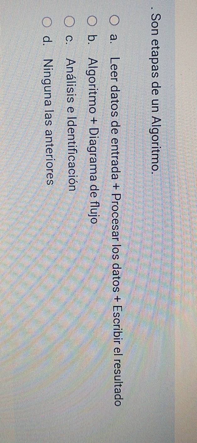 Son etapas de un Algoritmo.
a. Leer datos de entrada + Procesar los datos + Escribir el resultado
b. Algoritmo + Diagrama de flujo
c. Análisis e Identificación
d. Ninguna las anteriores
