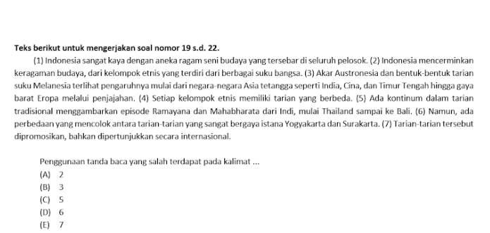 Teks berikut untuk mengerjakan soal nomor 19 s.d. 22.
(1) Indonesia sangat kaya dengan aneka ragam seni budaya yang tersebar di seluruh pelosok. (2) Indonesia mencerminkan
keragaman budaya, dari kelompok etnis yang terdiri dari berbagai suku bangsa. (3) Akar Austronesia dan bentuk-bentuk tarian
suku Melanesia terlihat pengaruhnya mulai dari negara-negara Asia tetangga seperti India, Cina, dan Timur Tengah hingga gaya
barat Eropa melalui penjajahan. (4) Setiap kelompok etnis memiliki tarian yang berbeda. (5) Ada kontinum dalam tarian
tradisional menggambarkan episode Ramayana dan Mahabharata dari Indi, mulai Thailand sampai ke Bali. (6) Namun, ada
perbedaan yang mencolok antara tarian-tarian yang sangat bergaya istana Yogyakarta dan Surakarta. (7) Tarian-tarian tersebut
dipromosikan, bahkan dipertunjukkan secara internasional.
Penggunaan tanda baca yang salah terdapat pada kalimat ...
(A) ⩾2
(B) ⩾3
(C) 5
(D) 6
(E) 7