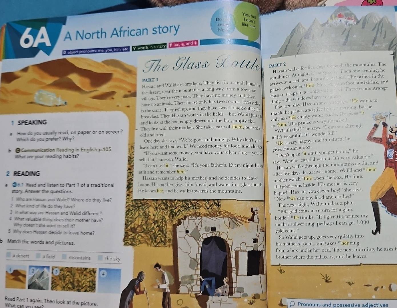 Yes, but
I dan't
Do like him.
6A A North African story
kn
hir
G obect pronouns; me, you, him, etc. V. words in a story P // //, and /i/
The Glass Dottle PART 2
Hassan walks for five days thr ough the mountains. The
Hassan and Walid are brothers. They live in a small house in sun shines. At night, ith very coay. Then one evening, he
PART 1
the desert, near the mountains, a long way from a town or arrives at a rich and beautilg palace. The prince in the
village. They're very poor. They have no money and they palace welcomes "him. He y aae him food and drink, and
Hassan sleeps in a comfortaten red. There is one strange
have no animals. Their house only has two rooms. Every dav
thing - the windows have no glat .
is the same. They get up, and they have sweet black coffee for The next day, Hassan says wod aye. He wants to
breakfast. Then Hassan works in the fields - but Walid just sit
thank the prince and give him on arthing, but h
only has this empty water bottie. He gives tit
1 SPEAKING and looks at the hot, empty desert and the hot, empty sky.
a How do you usually read, on paper or on screen? They live with their mother. She takes care of them, but she' to ³him. The prince is very surprised
“What’s this?” he says. “I can see through
old and tired.
it! It's beautiful! It’s wonderful!"
Which do you prefer? Why? One day she says, “We’re poor and hungry. Why don’t you "He is very happy, and in return, he
b ● Communication Reading in English p.105 leave here and find work? We need money for food and clothes
“If you want some money, you have your silver ring — you ca
gives Hassan a box.
What are your reading habits?
“Don’t open ’it until you get home,” he
says. “And be careful with it. It’s very valuable
sell that,” answers Walid.
“I can’t sell it,” she says. “It’s your father’s. Every night I look
2 READING at it and remember him.” Hassan walks through the mountains again,
Hassan wants to help his mother, and he decides to leave after five days, he arrives home. Walid and th
mother watch ³him open the box. He finds
a ● 61 Read and listen to Part 1 of a traditional home. His mother gives him bread, and water in a glass bottle 100 gold coins inside. His mother is very
story. Answer the questions. He kisses her, and he walks towards the mountains.
happy! “Hassan, you clever boy!” she says.
1 Who are Hassan and Waid? Where do they live?
“Now “we can buy food and clothes!”
2 What kind of life do they have?
The next night, Walid makes a plan.
3 In what way are Hassan and Walid different?
“100 gold coins in return for a glass
4 What valuable thing does their mother have?
bottle,” “he thinks. “If I give the prince my
Why doesn't she want to sell it?
mother’s silver ring, perhaps I can get 1,000
5 Why does Hassan decide to leave home?
gold coins!”
So Walid gets up, goes very quietly into
b Match the words and pictures.
his mother’s room, and takes £her ring
from a box under her bed. The next morning, he asks h
a desert  a field  mountains the skbrother where the palace is, and he leaves.
2
4
Read Part 1 again. Then look at the picture.
What can you see?
Pronouns and possessive adjectives