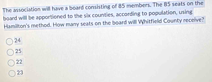 The association will have a board consisting of 85 members. The 85 seats on the
board will be apportioned to the six counties, according to population, using
Hamilton's method. How many seats on the board will Whitfield County receive?
24
25
22
23