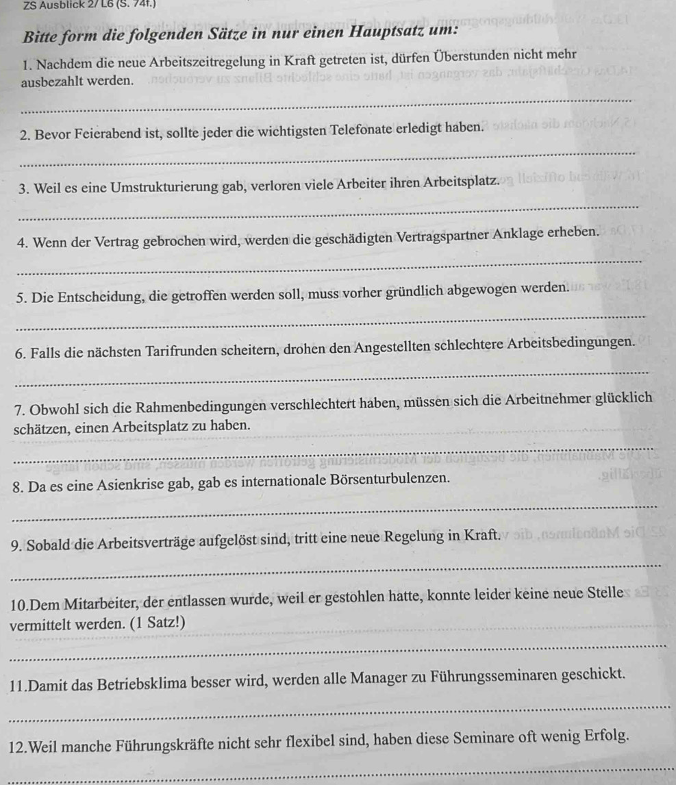 ZS Ausblick 2/ L6 (S. 74f.) 
Bitte form die folgenden Sätze in nur einen Hauptsatz um: 
1. Nachdem die neue Arbeitszeitregelung in Kraft getreten ist, dürfen Überstunden nicht mehr 
ausbezahlt werden. 
_ 
2. Bevor Feierabend ist, sollte jeder die wichtigsten Telefonate erledigt haben. 
_ 
3. Weil es eine Umstrukturierung gab, verloren viele Arbeiter ihren Arbeitsplatz. 
_ 
4. Wenn der Vertrag gebrochen wird, werden die geschädigten Vertragspartner Anklage erheben. 
_ 
5. Die Entscheidung, die getroffen werden soll, muss vorher gründlich abgewogen werden. 
_ 
6. Falls die nächsten Tarifrunden scheitern, drohen den Angestellten schlechtere Arbeitsbedingungen. 
_ 
7. Obwohl sich die Rahmenbedingungen verschlechtert haben, müssen sich die Arbeitnehmer glücklich 
schätzen, einen Arbeitsplatz zu haben. 
_ 
8. Da es eine Asienkrise gab, gab es internationale Börsenturbulenzen. 
_ 
9. Sobald die Arbeitsverträge aufgelöst sind, tritt eine neue Regelung in Kraft. 
_ 
10.Dem Mitarbeiter, der entlassen wurde, weil er gestohlen hatte, konnte leider keine neue Stelle 
vermittelt werden. (1 Satz!)_ 
_ 
11.Damit das Betriebsklima besser wird, werden alle Manager zu Führungsseminaren geschickt. 
_ 
12.Weil manche Führungskräfte nicht sehr flexibel sind, haben diese Seminare oft wenig Erfolg. 
_