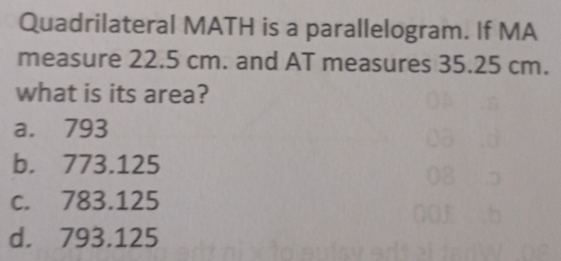 Quadrilateral MATH is a parallelogram. If MA
measure 22.5 cm. and AT measures 35.25 cm.
what is its area?
a. 793
b. 773.125
c. 783.125
d. 793.125