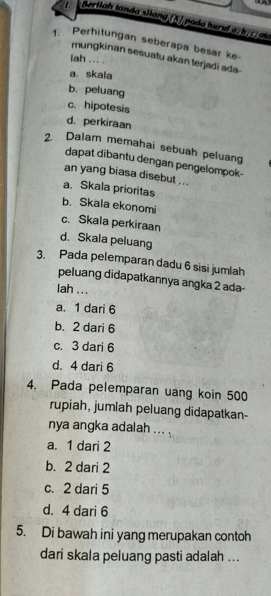 ( )
a Berilah tanda silang (X) pada huruf a, b, c. ata
1. Perhitungan seberapa besar ke
mungkinan sesuatu akan terjadi ada-
lah ... .
a. skala
b. peluang
c. hipotesis
d. perkiraan
2. Dalam memahai sebuah peluan
dapat dibantu dengan pengelompok-
an yang biasa disebut ...
a. Skala prioritas
b. Skala ekonomi
c. Skala perkiraan
d. Skala peluang
3. Pada pelemparan dadu 6 sisi jumlah
peluang didapatkannya angka 2 ada-
lah ...
a. 1 dari 6
b. 2 dari 6
c. 3 dari 6
d. 4 dari 6
4. Pada pelemparan uang koin 500
rupiah, jumlah peluang didapatkan-
nya angka adalah ... .
a. 1 dari 2
b. 2 dari 2
c. 2 dari 5
d. 4 dari 6
5. Di bawah ini yang merupakan contoh
dari skala peluang pasti adalah ...