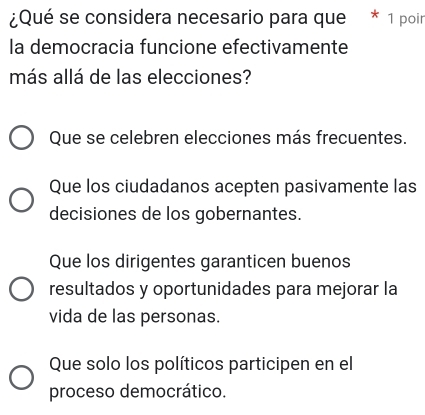 ¿Qué se considera necesario para que * 1 poir
la democracia funcione efectivamente
más allá de las elecciones?
Que se celebren elecciones más frecuentes.
Que los ciudadanos acepten pasivamente las
decisiones de los gobernantes.
Que los dirigentes garanticen buenos
resultados y oportunidades para mejorar la
vida de las personas.
Que solo los políticos participen en el
proceso democrático.