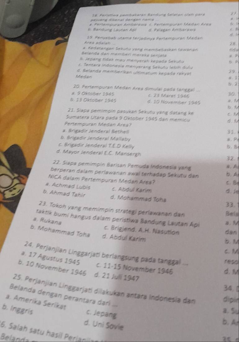 Peristiva pembararán Bandung Selstán giah gare
déjuang dienal dengan nama
*  Pertempuran Ambarewa c. Pertempuran Sheñan Area
b. Bandung Lautan Api d. Palágan Ambaraia . B
19. Peryebab utama terjadınya Pertempuran Médan
Area adalah 7%
a. Kedatangan Sekutu vang membebaskan taanán
Belanda dan membér méreka senjata
8.
b. Jepang tidak mau menyerah kepada Sekutu
c. Tentara Indonesia menyeráng Sekutu lebih dulu
d. Belanda memberikan ultimatum kępada rakya
29
Medan 4. 1
6. 2
20. Pertempuran Medan Area dimulal pada tánggal
a. 9 Oktober 1945 c. 23 Mares 1945 30.
b. 13 Oktober 1945 d. 10 November 1945 4. 3/
21. Siapa pemimpin pasukan Sekutu yàng datang ke
C. 3
Sumatera Utára pada 9 Oktober 1945 dan memicu
Pertempuran Medan Area?
a. Brigadir Jenderal Bethell 31.
b. Brigadir Jenderal Mallaby B. P
c.  Brigadir Jenderal T.E.D Kelly
d. Mayor Jenderal E.C. Mansergh
32.
22. Siapa pemimpin Barisan Pemuda Indonesia yang B A
berperan dalam perlawanan awal terhadap Sekutu dan b. A
NICA dalam Pertempuran Medan Area? C. B
a. Achmad Lubis c. Abdul Karim d. ie
b. Ahmad Tahir d. Mohammad Toha
33.
23. Tokoh yang memimpin strategi perlawanan dan
Bela
taktik bumi hangus dalam peristiwa Bandung Lautan Api
a. Rukana
c. Brigjend. A.H. Nasution
dan
b. Mohammad Toha d. Abdul Karim
b. M
C. M
24. Perjanjian Linggarjatí berlangsung pada tanggal ...
reso
a. 17 Agustus 1945 c. 11-15 November 1946
b. 10 November 1946 d. 21 Juli 1947
d. M
34, [
25. Perjanjian Linggarjati dilakukan antära Indonesia dan dipir
Belanda dengan perantara darí ...
a. Amerika Serikat c. Jepang
b. Inggris a. Su
d. Uni Savie
b. A
6. Salah satu hasil Perianils 
Belanda