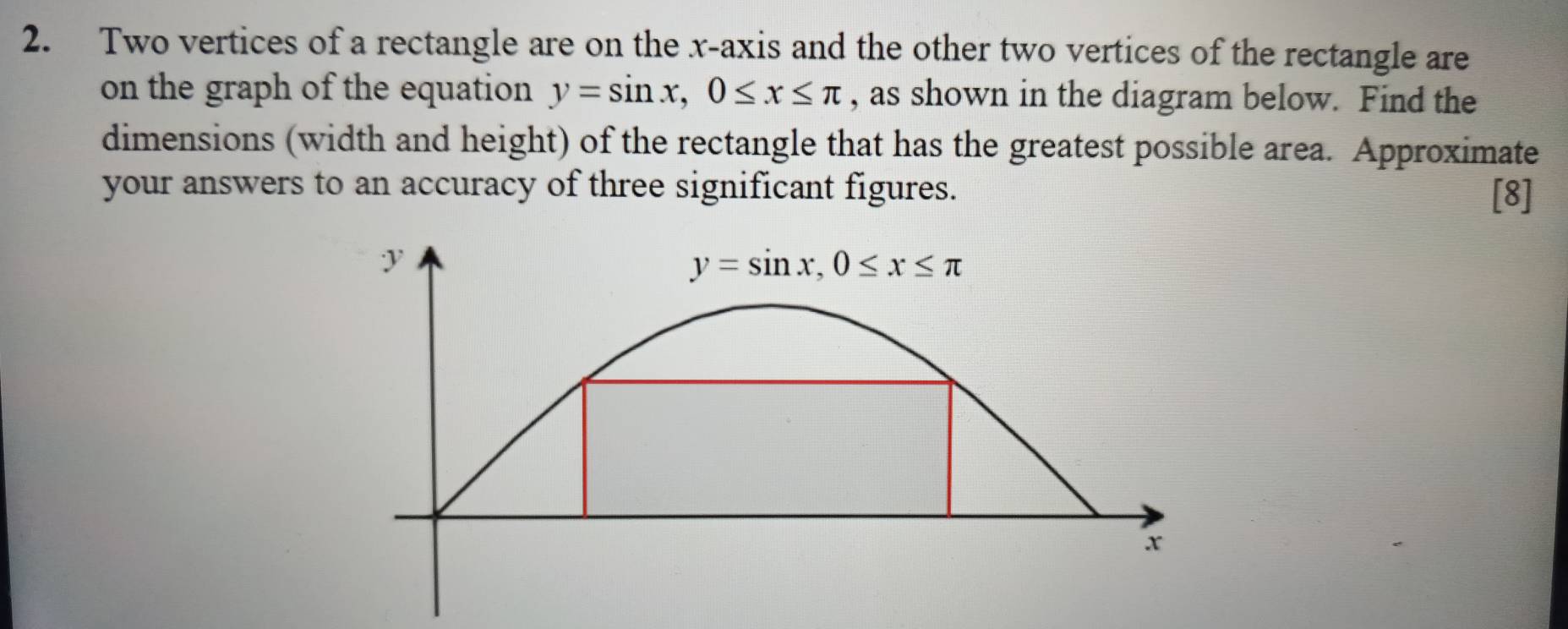 Two vertices of a rectangle are on the x-axis and the other two vertices of the rectangle are
on the graph of the equation y=sin x, 0≤ x≤ π , as shown in the diagram below. Find the
dimensions (width and height) of the rectangle that has the greatest possible area. Approximate
your answers to an accuracy of three significant figures.
[8]
y
y=sin x, 0≤ x≤ π
x