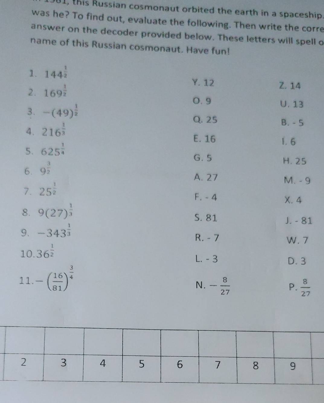 981, this Russian cosmonaut orbited the earth in a spaceship.
was he? To find out, evaluate the following. Then write the corre
answer on the decoder provided below. These letters will spell o
name of this Russian cosmonaut. Have fun!
1. 144^(frac 1)2
2. 169^(frac 1)2
Y. 12 Z. 14
3. -(49)^ 1/2 
0. 9 U. 13
Q. 25 B. - 5
4. 216^(frac 1)3
E. 16 1. 6
5. 625^(frac 1)4
G. 5
6. 9^(frac 3)2
H. 25
A. 27
M. - 9
7. 25^(frac 1)2
F. - 4
X. 4
8. 9(27)^ 1/3 
S. 81
J. - 81
9. -343^(frac 1)3
R. - 7
W. 7
10. 36^(frac 1)2
L. - 3 D. 3
11. -( 16/81 )^ 3/4 
N. - 8/27   8/27 
P.