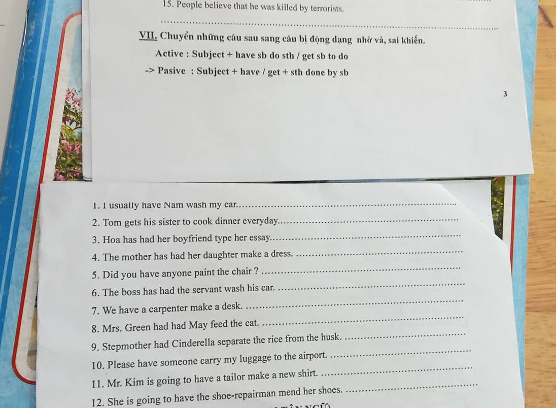 People believe that he was killed by terrorists. 
_ 
VII. Chuyển những câu sau sang câu bị động dạng nhờ vă, sai khiến. 
Active : Subject + have sb do sth / get sb to do 
.7 Pasive : Subject + have / get + sth done by sb 
3 
I. I usually have Nam wash my car. 
_ 
2. Tom gets his sister to cook dinner everyday_ 
3. Hoa has had her boyfriend type her essay 
_ 
4. The mother has had her daughter make a dress. 
_ 
5. Did you have anyone paint the chair ? 
_ 
_ 
6. The boss has had the servant wash his car. 
_ 
7. We have a carpenter make a desk. 
_ 
8. Mrs. Green had had May feed the cat. 
_ 
9. Stepmother had Cinderella separate the rice from the husk. 
10. Please have someone carry my luggage to the airport. 
_ 
11. Mr. Kim is going to have a tailor make a new shirt._ 
_ 
12. She is going to have the shoe-repairman mend her shoes.