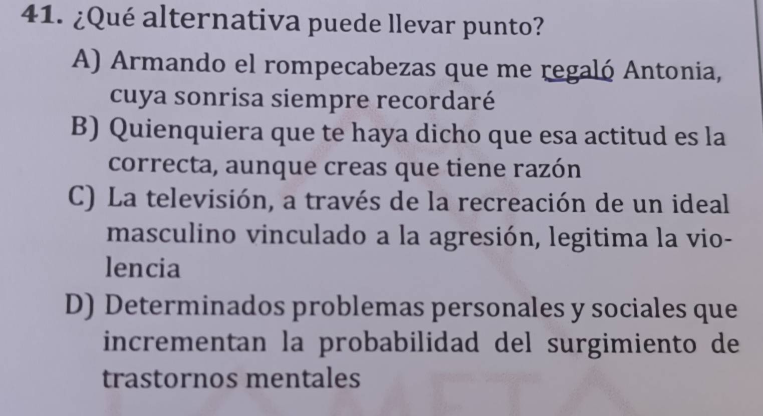 ¿Qué alternativa puede llevar punto?
A) Armando el rompecabezas que me regaló Antonia,
cuya sonrisa siempre recordaré
B) Quienquiera que te haya dicho que esa actitud es la
correcta, aunque creas que tiene razón
C) La televisión, a través de la recreación de un ideal
masculino vinculado a la agresión, legitima la vio-
lencia
D) Determinados problemas personales y sociales que
incrementan la probabilidad del surgimiento de
trastornos mentales