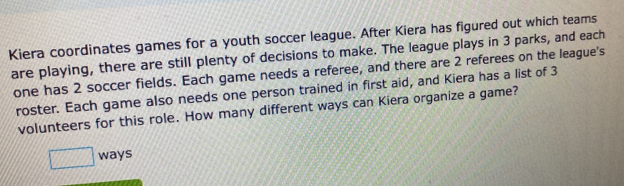 Kiera coordinates games for a youth soccer league. After Kiera has figured out which teams 
are playing, there are still plenty of decisions to make. The league plays in 3 parks, and each 
one has 2 soccer fields. Each game needs a referee, and there are 2 referees on the league's 
roster. Each game also needs one person trained in first aid, and Kiera has a list of 3
volunteers for this role. How many different ways can Kiera organize a game? 
□ ways