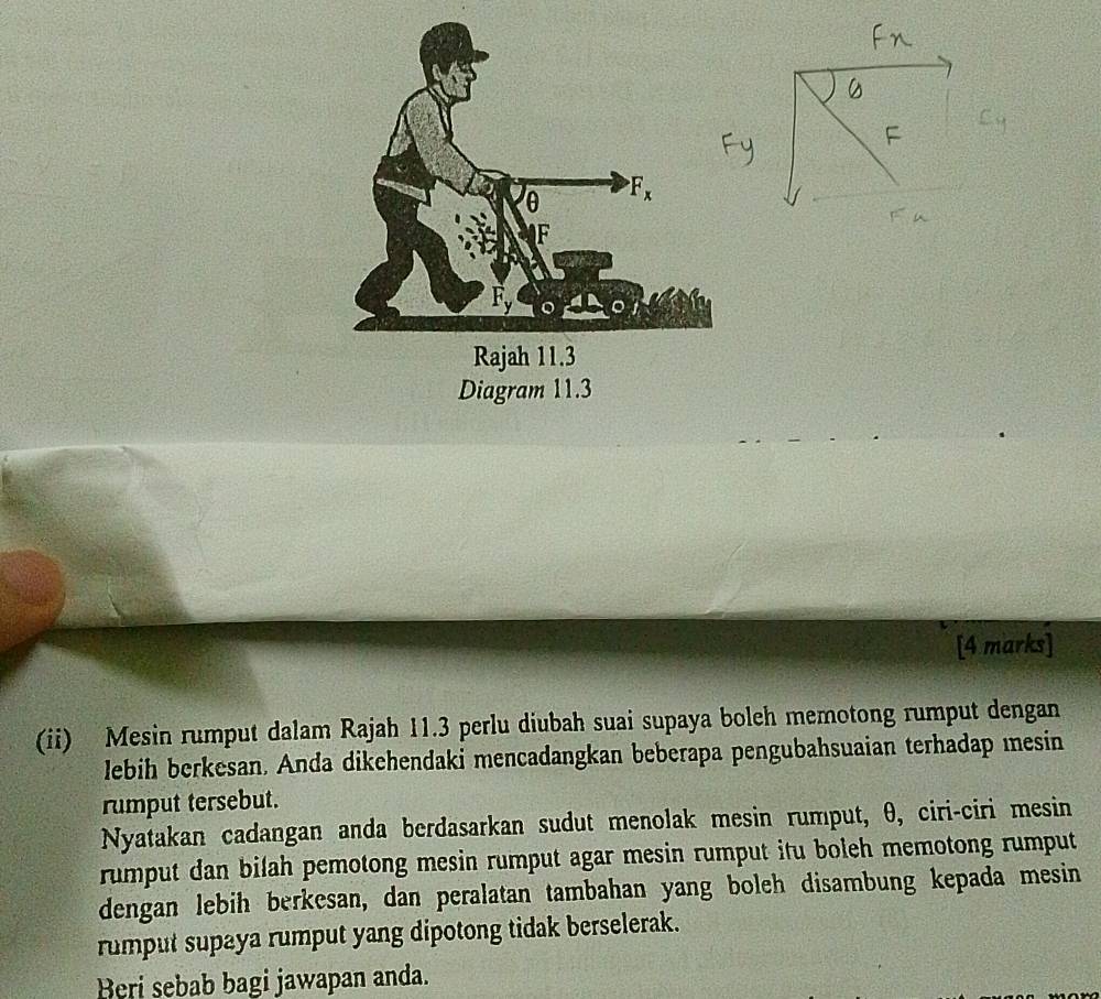 Diagram 11.3
[4 marks]
(ii) Mesin rumput dalam Rajah 11.3 perlu diubah suai supaya boleh memotong rumput dengan
lebih berkesan. Anda dikehendaki mencadangkan beberapa pengubahsuaian terhadap mesin
rumput tersebut.
Nyatakan cadangan anda berdasarkan sudut menolak mesin rumput, θ, ciri-ciri mesin
rumput dan bilah pemotong mesin rumput agar mesin rumput itu boleh memotong rumput
dengan lebih berkesan, dan peralatan tambahan yang boleh disambung kepada mesin
rumput supaya rumput yang dipotong tidak berselerak.
Beri sebab bagi jawapan anda.