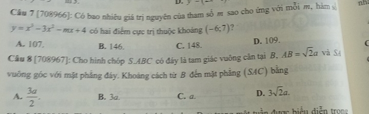 y-(= 
Cầu 7 [708966]: Có bao nhiêu giá trị nguyên của tham số m sao cho ứng với mỗi m, hàm số nh
y=x^3-3x^2-mx+4 có hai điểm cực trị thuộc khoảng (-6;7) 7
A. 107. B. 146. C. 148.
D. 109.
(
Câu 8 [708967]: Cho hình chóp S. ABC có đảy là tam giác vuông cân tại B, AB=sqrt(2)a và SA
vuởng góc với mặt phẳng đáy. Khoảng cách từ B đến mặt phẳng (SAC) bằng
A.  3a/2 . B. 3a. C. a.
D. 3sqrt(2)a. 
đ ư ợ c b iểu diễn trong