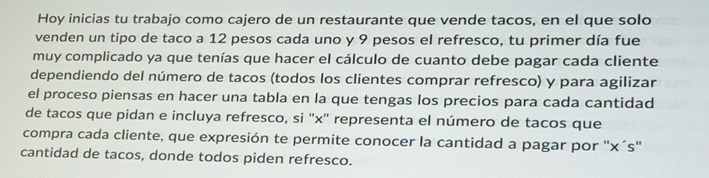 Hoy inicias tu trabajo como cajero de un restaurante que vende tacos, en el que solo 
venden un tipo de taco a 12 pesos cada uno y 9 pesos el refresco, tu primer día fue 
muy complicado ya que tenías que hacer el cálculo de cuanto debe pagar cada cliente 
dependiendo del número de tacos (todos los clientes comprar refresco) y para agilizar 
el proceso piensas en hacer una tabla en la que tengas los precios para cada cantidad 
de tacos que pidan e incluya refresco, si '' x '' representa el número de tacos que 
compra cada cliente, que expresión te permite conocer la cantidad a pagar por '' x´s ' 
cantidad de tacos, donde todos piden refresco.