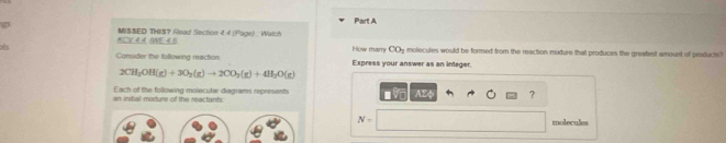 KCV 4.4. !WE 4.8 MISSED THIS？ Read Section 44 (Page) : Watch 
How many COy molecules would be formed from the reaction modure that produces the greafest amoust of products? 
Consider the following reaction Express your answer as an integer.
2CH_2OH(g)+3O_2(g)to 2CO_2(g)+4H_2O(g)
an initial modure of the reactants: Each of the following molecular diagrams represents
AE ?
N= molecules