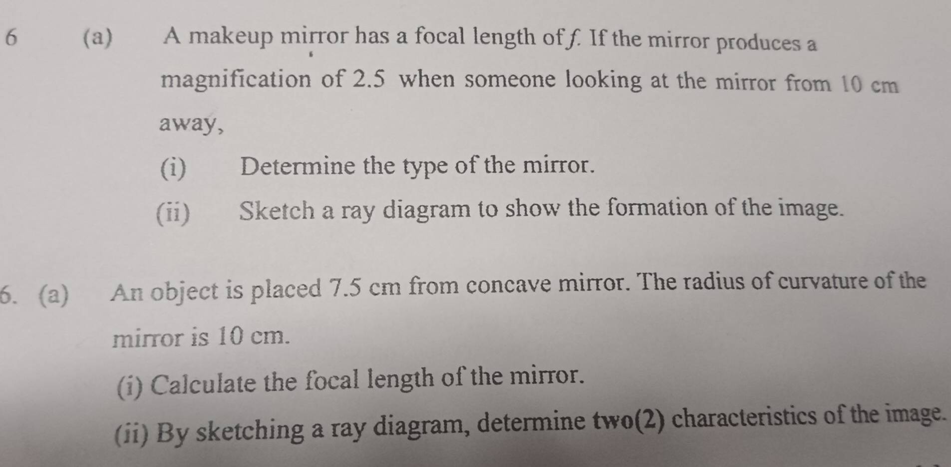 6 (a) A makeup mirror has a focal length of f. If the mirror produces a 
magnification of 2.5 when someone looking at the mirror from 10 cm
away, 
(i) Determine the type of the mirror. 
(ii) Sketch a ray diagram to show the formation of the image. 
6. (a) An object is placed 7.5 cm from concave mirror. The radius of curvature of the 
mirror is 10 cm. 
(i) Calculate the focal length of the mirror. 
(ii) By sketching a ray diagram, determine two(2) characteristics of the image.