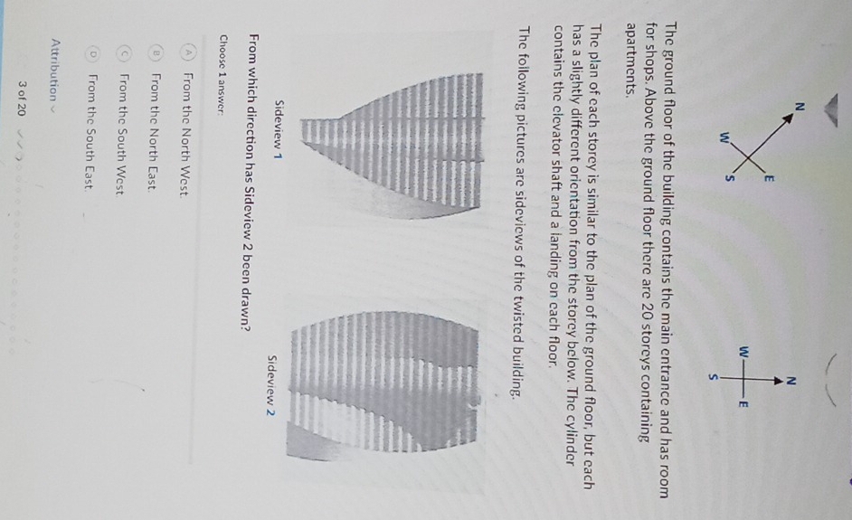 The ground floor of the building contains the main entrance and has room
for shops. Above the ground floor there are 20 storeys containing
apartments.
The plan of each storey is similar to the plan of the ground floor, but each
has a slightly different orientation from the storey below. The cylinder
contains the elevator shaft and a landing on each floor.
The following pictures are sideviews of the twisted building.
Sideview 1 
From which direction has Sideview 2 been drawn?
Choose 1 answer:
From the North West
From the North East.
From the South West
From the South East.
Attribution
3 of 20