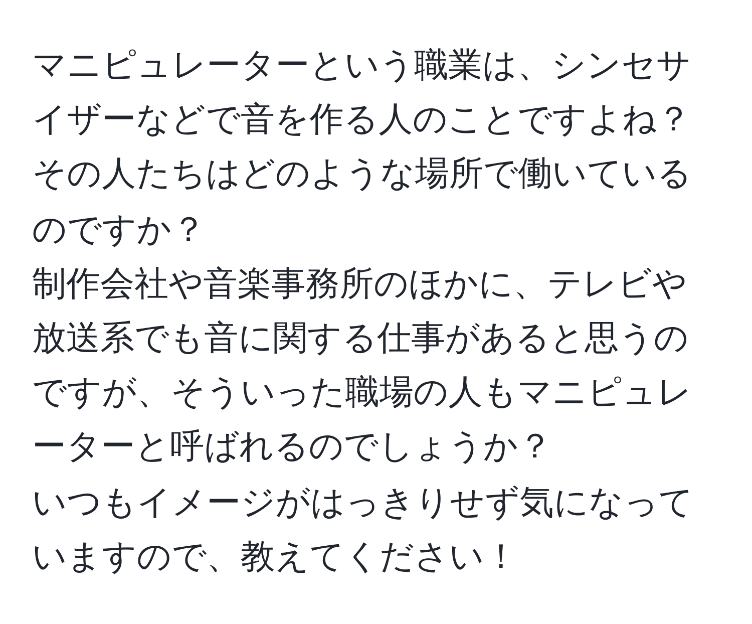 マニピュレーターという職業は、シンセサイザーなどで音を作る人のことですよね？  
その人たちはどのような場所で働いているのですか？  
制作会社や音楽事務所のほかに、テレビや放送系でも音に関する仕事があると思うのですが、そういった職場の人もマニピュレーターと呼ばれるのでしょうか？  
いつもイメージがはっきりせず気になっていますので、教えてください！