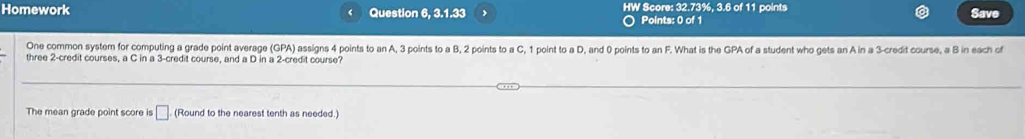 Homework Question 6, 3.1.33 HW Score: 32.73%, 3.6 of 11 points Save 
○ Points: 0 of 1 
One common system for computing a grade point average (GPA) assigns 4 points to an A, 3 points to a B, 2 points to a C, 1 point to a D, and 0 points to an F. What is the GPA of a student who gets an A in a 3 -credit course, a B in each of 
three 2 -credit courses, a C in a 3 -credit course, and a D in a 2 -credit course? 
The mean grade point score is □ (Round to the nearest tenth as needed.)