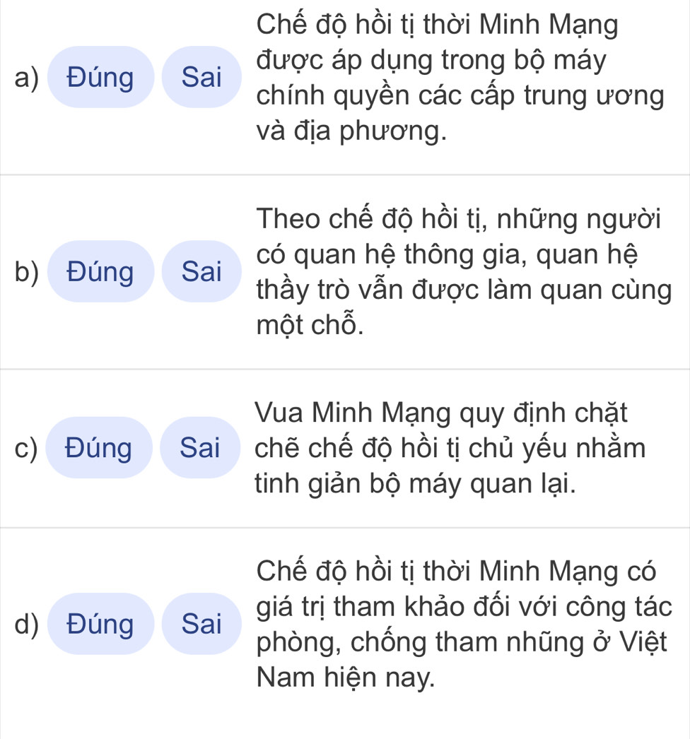 Chế độ hồi tị thời Minh Mạng 
a) Đúng Sai 
được áp dụng trong bộ máy 
chính quyền các cấp trung ương 
và địa phương. 
Theo chế độ hồi tị, những người 
có quan hệ thông gia, quan hệ 
b) Đúng Sai thầy trò vẫn được làm quan cùng 
một chỗ. 
Vua Minh Mạng quy định chặt 
c) Đúng Sai chẽ chế độ hồi tị chủ yếu nhằm 
tinh giản bộ máy quan lại. 
Chế độ hồi tị thời Minh Mạng có 
d) Đúng Sai giá trị tham khảo đối với công tác 
phòng, chống tham nhũng ở Việt 
Nam hiện nay.