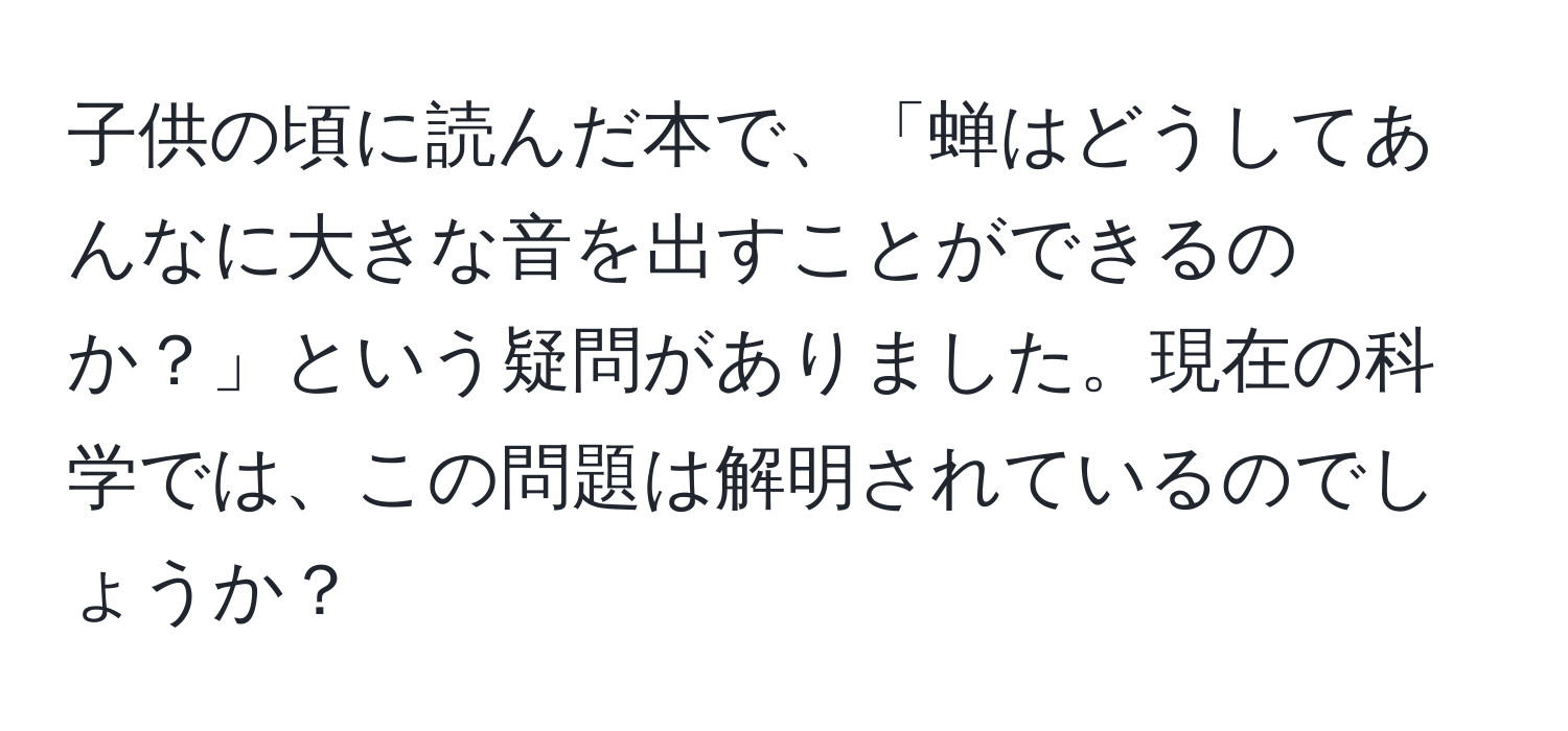 子供の頃に読んだ本で、「蝉はどうしてあんなに大きな音を出すことができるのか？」という疑問がありました。現在の科学では、この問題は解明されているのでしょうか？